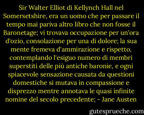Sir Walter Elliot di Kellynch Hall nel Somersetshire, era un uomo che per passare il tempo mai pariva altro libro che non fosse il Baronetage; vi trovava occupazione per un'ora d'ozio, consolazione per una di dolore; la sua mente fremeva d'ammirazione e rispetto, contemplando l'esiguo numero di membri superstiti delle più antiche baronie, e ogni spiacevole sensazione causata da questioni domestiche si mutava in compassione e disprezzo mentre annotava le quasi infinite nomine del secolo precedente; - Jane Austen