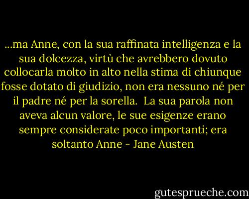 ...ma Anne, con la sua raffinata intelligenza e la sua dolcezza, virtù che avrebbero dovuto collocarla molto in alto nella stima di chiunque fosse dotato di giudizio, non era nessuno né per il padre né per la sorella. <br />La sua parola non aveva alcun valore, le sue esigenze erano sempre considerate poco importanti; era soltanto Anne - Jane Austen