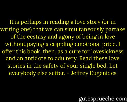 It is perhaps in reading a love story (or in writing one) that we can simultaneously partake of the ecstasy and agony of being in love without paying a crippling emotional price. I offer this book, then, as a cure for lovesickness and an antidote to adultery. Read these love stories in the safety of your single bed. Let everybody else suffer. - Jeffrey Eugenides