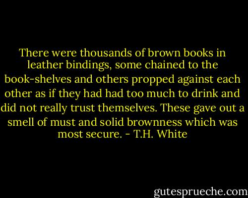 There were thousands of brown books in leather bindings, some chained to the book-shelves and others propped against each other as if they had had too much to drink and did not really trust themselves. These gave out a smell of must and solid brownness which was most secure. - T.H. White
