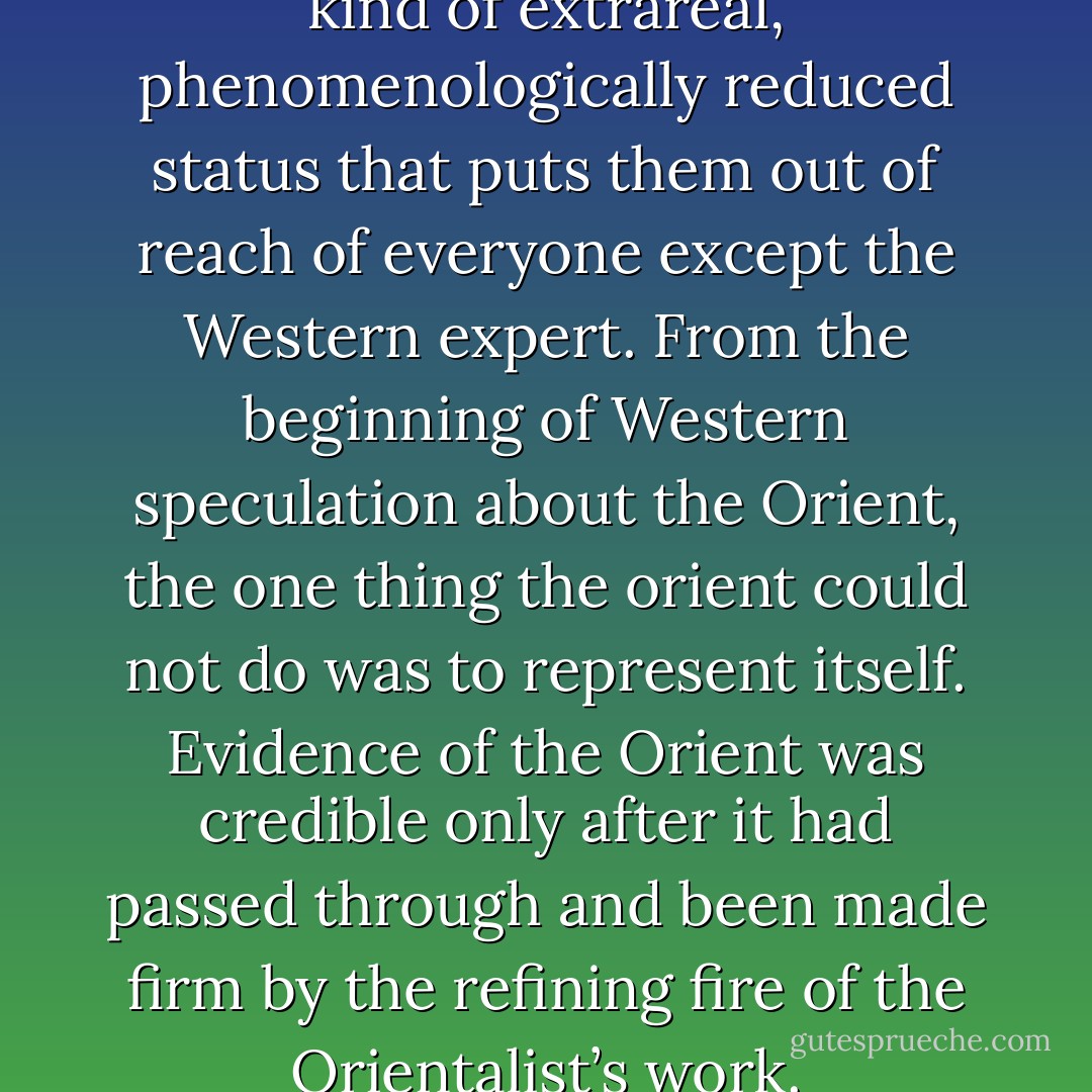 The Orient and Islam have a kind of extrareal, phenomenologically reduced status that puts them out of reach of everyone except the Western expert. From the beginning of Western speculation about the Orient, the one thing the orient could not do was to represent itself. Evidence of the Orient was credible only after it had passed through and been made firm by the refining fire of the Orientalist’s work. - Edward W. Said