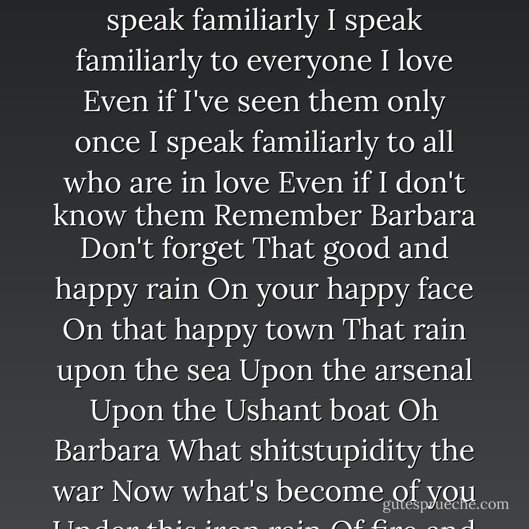 Remember Barbara<br />It rained all day on Brest that day<br />And you walked smiling<br />Flushed enraptured streaming-wet<br />In the rain<br />Remember Barbara<br />It rained all day on Brest that day<br />And I ran into you in Siam Street<br />You were smiling<br />And I smiled too<br />Remember Barbara<br />You whom I didn't know<br />You who didn't know me<br />Remember<br />Remember that day still<br />Don't forget<br />A man was taking cover on a porch<br />And he cried your name<br />Barbara<br />And you ran to him in the rain<br />Streaming-wet enraptured flushed<br />And you threw yourself in his arms<br />Remember that Barbara<br />And don't be mad if I speak familiarly<br />I speak familiarly to everyone I love<br />Even if I've seen them only once<br />I speak familiarly to all who are in love<br />Even if I don't know them<br />Remember Barbara<br />Don't forget<br />That good and happy rain<br />On your happy face<br />On that happy town<br />That rain upon the sea<br />Upon the arsenal<br />Upon the Ushant boat<br />Oh Barbara<br />What shitstupidity the war<br />Now what's become of you<br />Under this iron rain<br />Of fire and steel and blood<br />And he who held you in his arms<br />Amorously<br />Is he dead and gone or still so much alive<br />Oh Barbara<br />It's rained all day on Brest today<br />As it was raining before<br />But it isn't the same anymore<br />And everything is wrecked<br />It's a rain of mourning terrible and desolate<br />Nor is it still a storm<br />Of iron and steel and blood<br />But simply clouds<br />That die like dogs<br />Dogs that disappear<br />In the downpour drowning Brest<br />And float away to rot<br />A long way off<br />A long long way from Brest<br />Of which there's nothing left. - Jacques Prévert