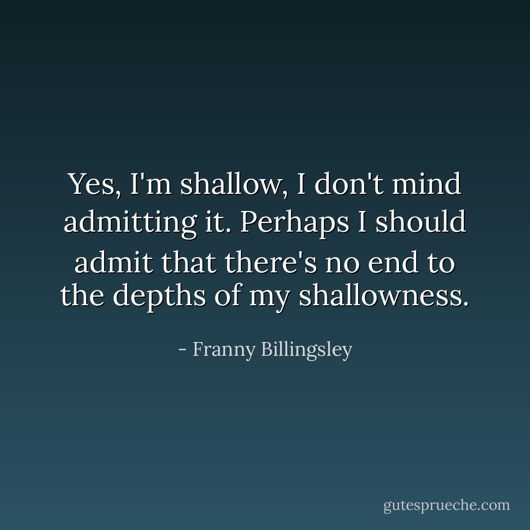 Yes, I'm shallow, I don't mind admitting it. Perhaps I should admit that there's no end to the depths of my shallowness. - Franny Billingsley