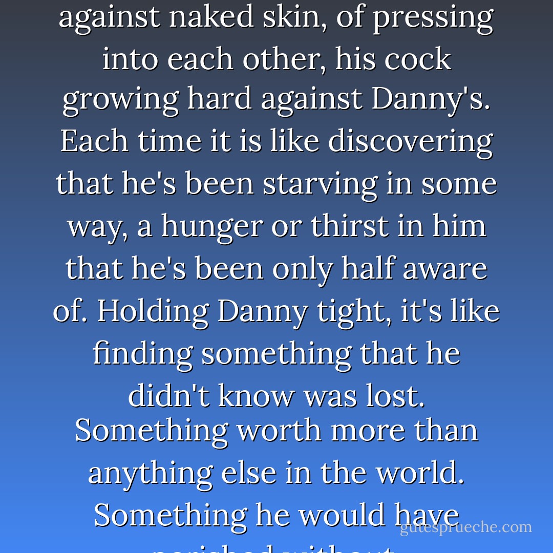 He likes those first moments, the first touch of naked skin against naked skin, of pressing into each other, his cock growing hard against Danny's. Each time it is like discovering that he's been starving in some way, a hunger or thirst in him that he's been only half aware of. Holding Danny tight, it's like finding something that he didn't know was lost. Something worth more than anything else in the world. Something he would have perished without. - Rock Lane Cooper
