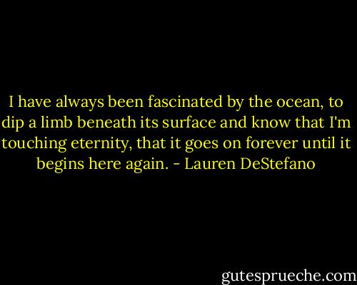 ‎I have always been fascinated by the ocean, to dip a limb beneath its surface and know that I'm touching eternity, that it goes on forever until it begins here again. - Lauren DeStefano