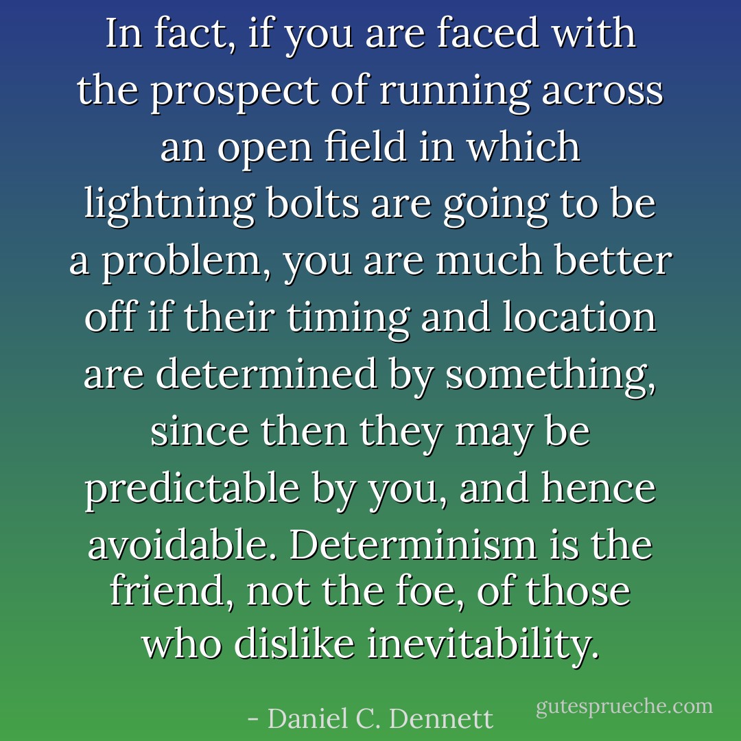In fact, if you are faced with the prospect of running across an open field in which lightning bolts are going to be a problem, you are much better off if their timing and location are determined by something, since then they may be predictable by you, and hence avoidable. Determinism is the friend, not the foe, of those who dislike inevitability. - Daniel C. Dennett