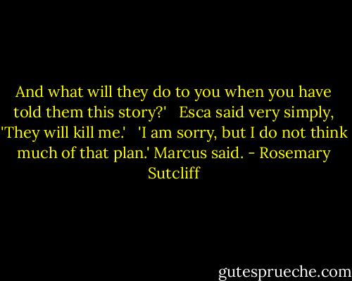 And what will they do to you when you have told them this story?' <br /><br />Esca said very simply, 'They will kill me.' <br /><br />'I am sorry, but I do not think much of that plan.' Marcus said. - Rosemary Sutcliff