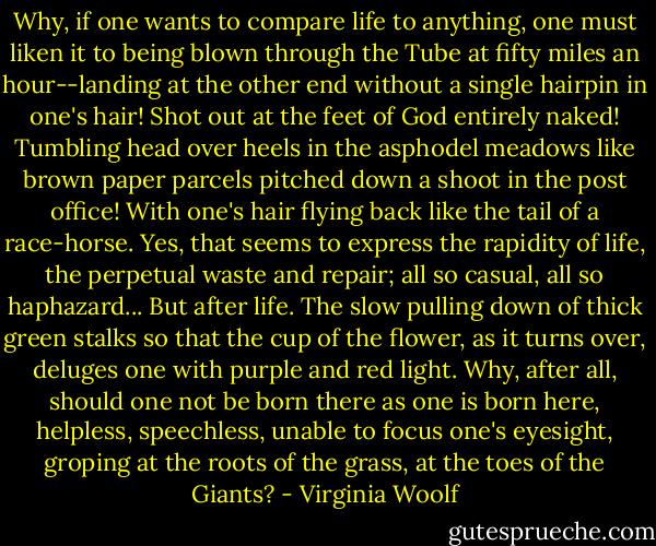 Why, if one wants to compare life to anything, one must liken it to being blown through the Tube at fifty miles an hour--landing at the other end without a single hairpin in one's hair! Shot out at the feet of God entirely naked! Tumbling head over heels in the asphodel meadows like brown paper parcels pitched down a shoot in the post office! With one's hair flying back like the tail of a race-horse. Yes, that seems to express the rapidity of life, the perpetual waste and repair; all so casual, all so haphazard...<br />But after life. The slow pulling down of thick green stalks so that the cup of the flower, as it turns over, deluges one with purple and red light. Why, after all, should one not be born there as one is born here, helpless, speechless, unable to focus one's eyesight, groping at the roots of the grass, at the toes of the Giants? - Virginia Woolf