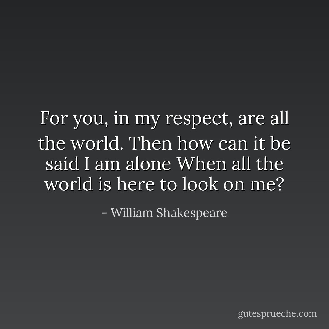 For you, in my respect, are all the world.<br />Then how can it be said I am alone<br />When all the world is here to look on me? - William Shakespeare