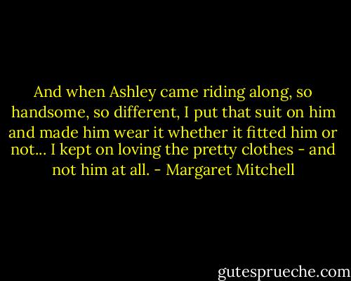 And when Ashley came riding along, so handsome, so different, I put that suit on him and made him wear it whether it fitted him or not... I kept on loving the pretty clothes - and not him at all. - Margaret Mitchell