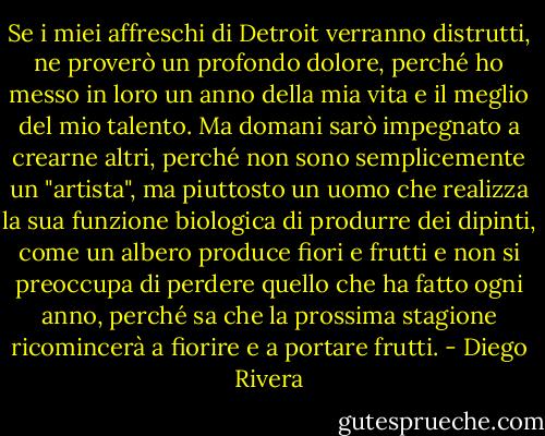 Se i miei affreschi di Detroit verranno distrutti, ne proverò un profondo dolore, perché ho messo in loro un anno della mia vita e il meglio del mio talento. Ma domani sarò impegnato a crearne altri, perché non sono semplicemente un "artista", ma piuttosto un uomo che realizza la sua funzione biologica di produrre dei dipinti, come un albero produce fiori e frutti e non si preoccupa di perdere quello che ha fatto ogni anno, perché sa che la prossima stagione ricomincerà a fiorire e a portare frutti. - Diego Rivera