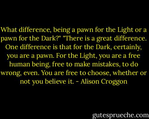 What difference, being a pawn for the Light or a pawn for the Dark?" "There is a great difference. One difference is that for the Dark, certainly, you are a pawn. For the Light, you are a free human being, free to make mistakes, to do wrong, even. You are free to choose, whether or not you believe it. - Alison Croggon