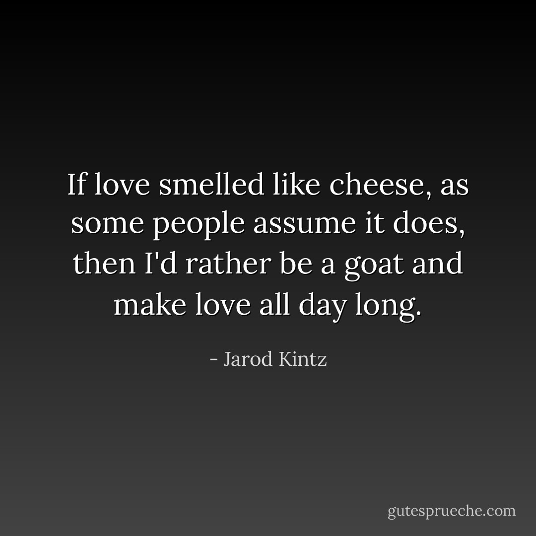 If love smelled like cheese, as some people assume it does, then I'd rather be a goat and make love all day long. - Jarod Kintz