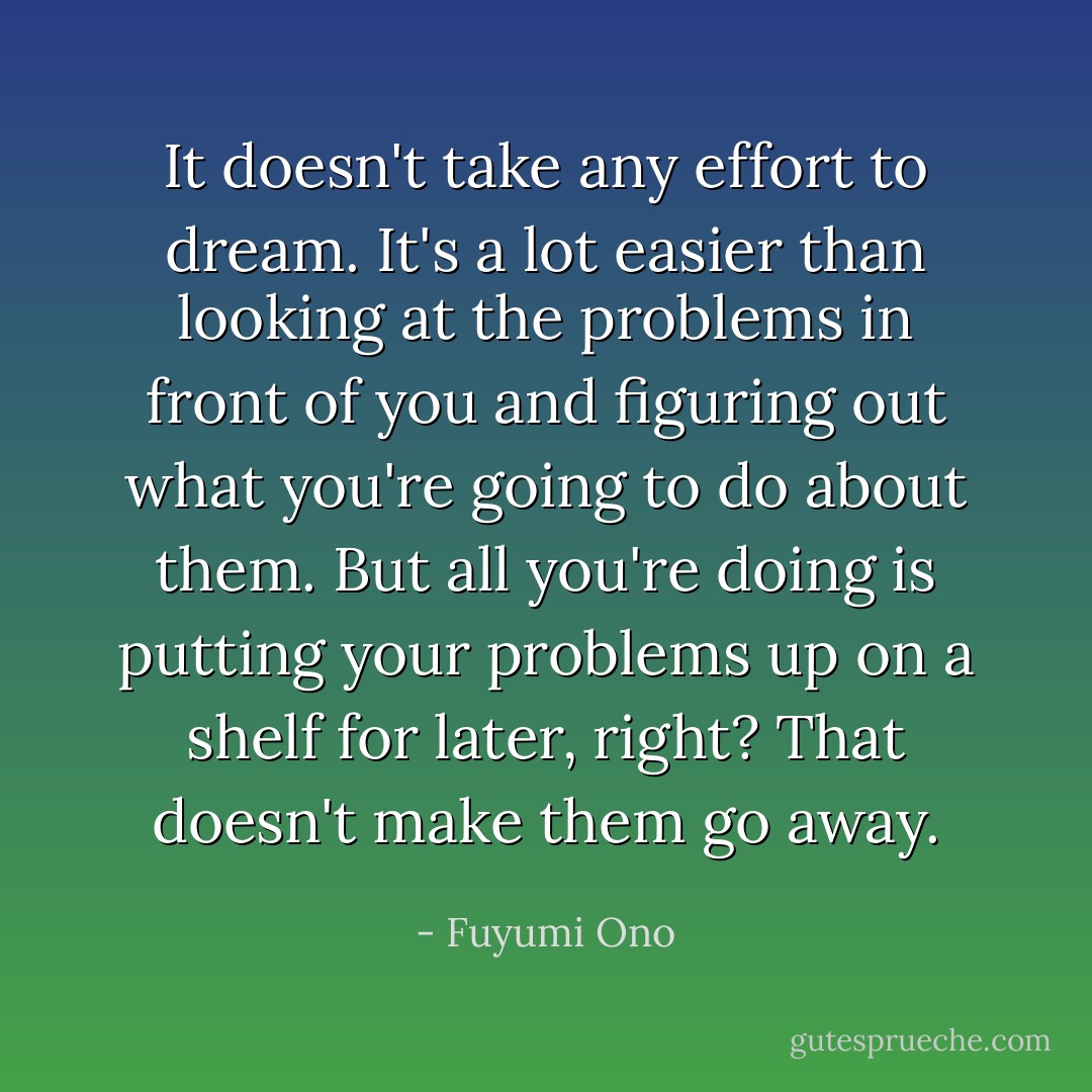 It doesn't take any effort to dream. It's a lot easier than looking at the problems in front of you and figuring out what you're going to do about them. But all you're doing is putting your problems up on a shelf for later, right? That doesn't make them go away. - Fuyumi Ono