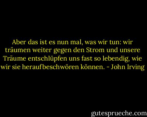 Aber das ist es nun mal, was wir tun: wir träumen weiter gegen den Strom und unsere Träume entschlüpfen uns fast so lebendig, wie wir sie heraufbeschwören können. - John Irving