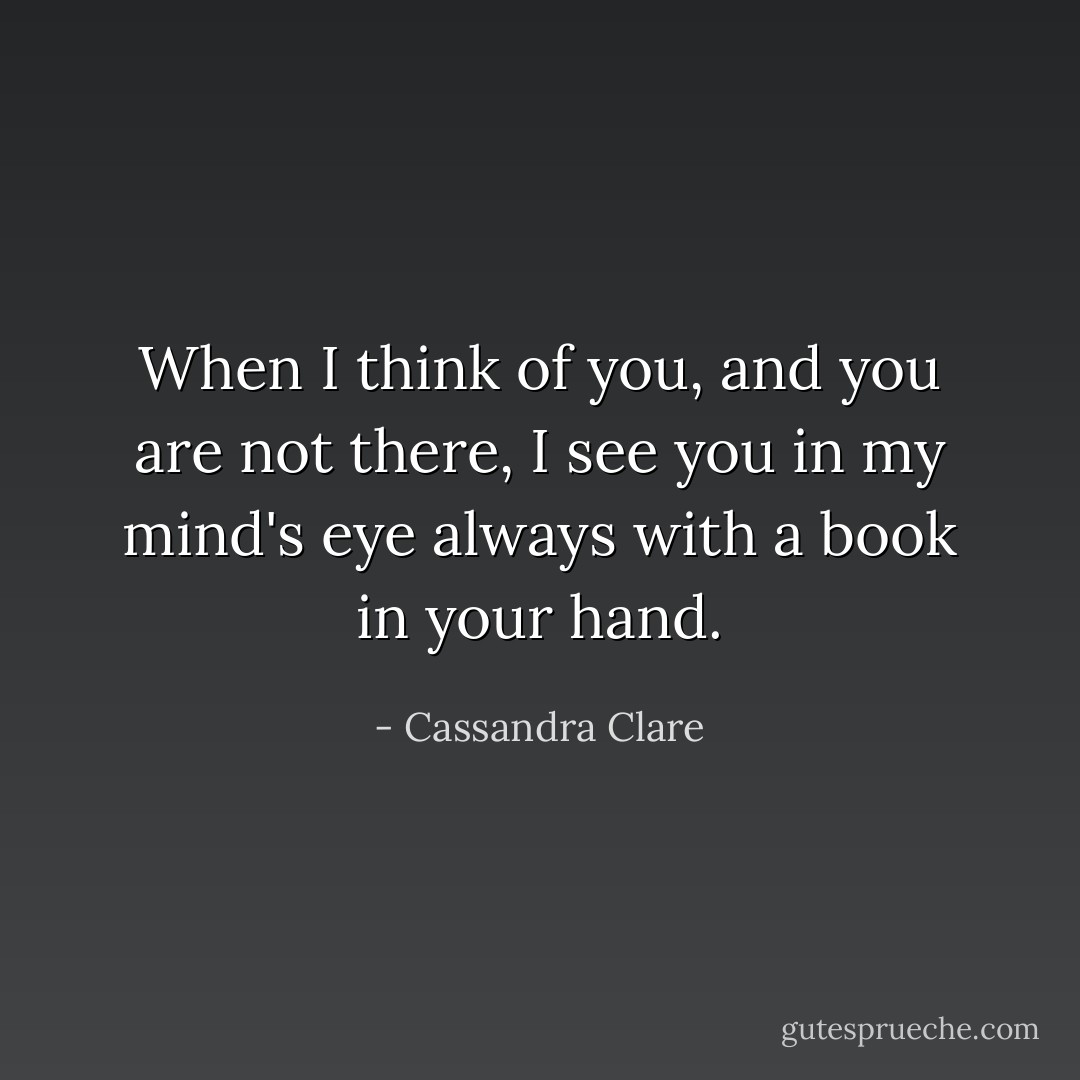 When I think of you, and you are not there, I see you in my mind's eye always with a book in your hand. - Cassandra Clare