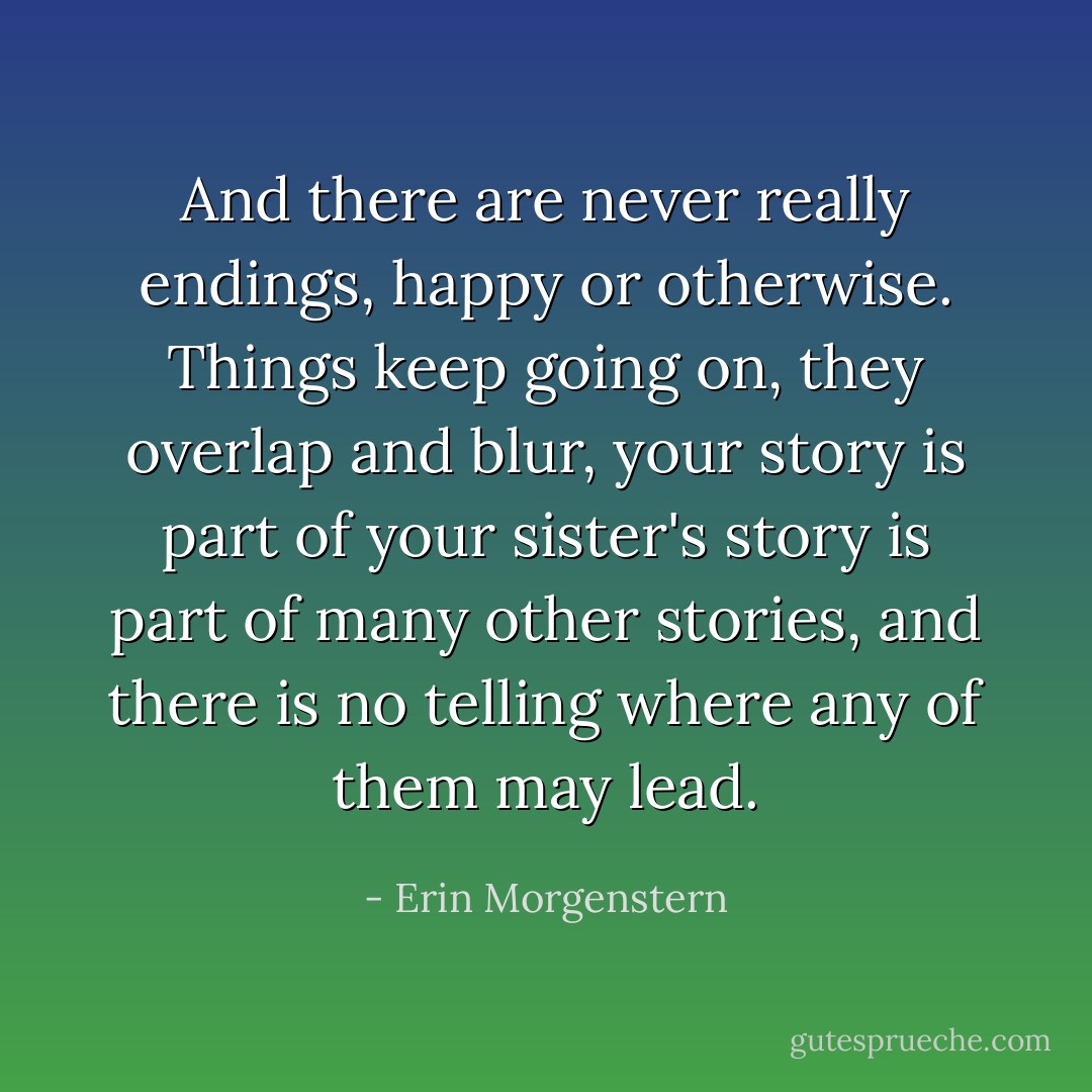 And there are never really endings, happy or otherwise. Things keep going on, they overlap and blur, your story is part of your sister's story is part of many other stories, and there is no telling where any of them may lead. - Erin Morgenstern
