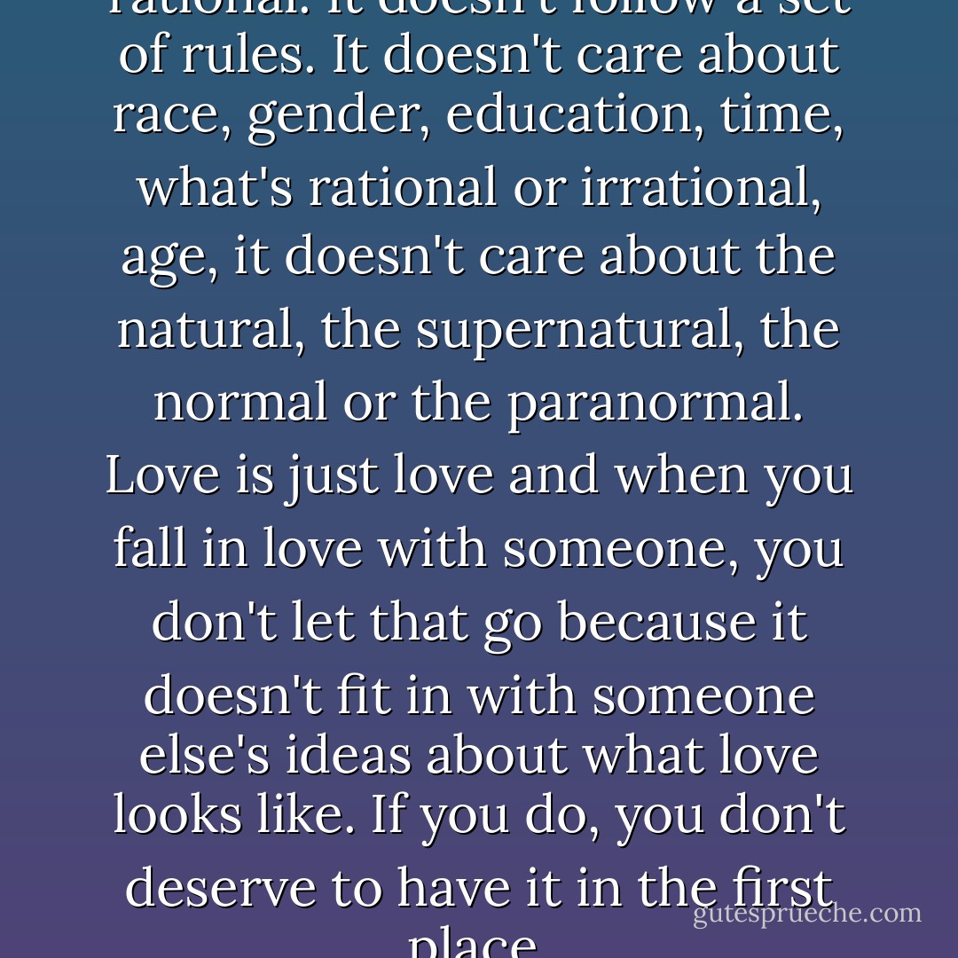 Love, commitment, it's not rational. It doesn't follow a set of rules. It doesn't care about race, gender, education, time, what's rational or irrational, age, it doesn't care about the natural, the supernatural, the normal or the paranormal. Love is just love and when you fall in love with someone, you don't let that go because it doesn't fit in with someone else's ideas about what love looks like. If you do, you don't deserve to have it in the first place. - Vicktor Alexander