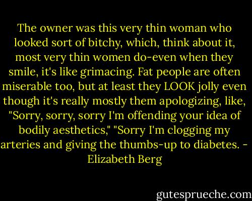 The owner was this very thin woman who looked sort of bitchy, which, think about it, most very thin women do-even when they smile, it's like grimacing. Fat people are often miserable too, but at least they LOOK jolly even though it's really mostly them apologizing, like, "Sorry, sorry, sorry I'm offending your idea of bodily aesthetics," "Sorry I'm clogging my arteries and giving the thumbs-up to diabetes. - Elizabeth Berg