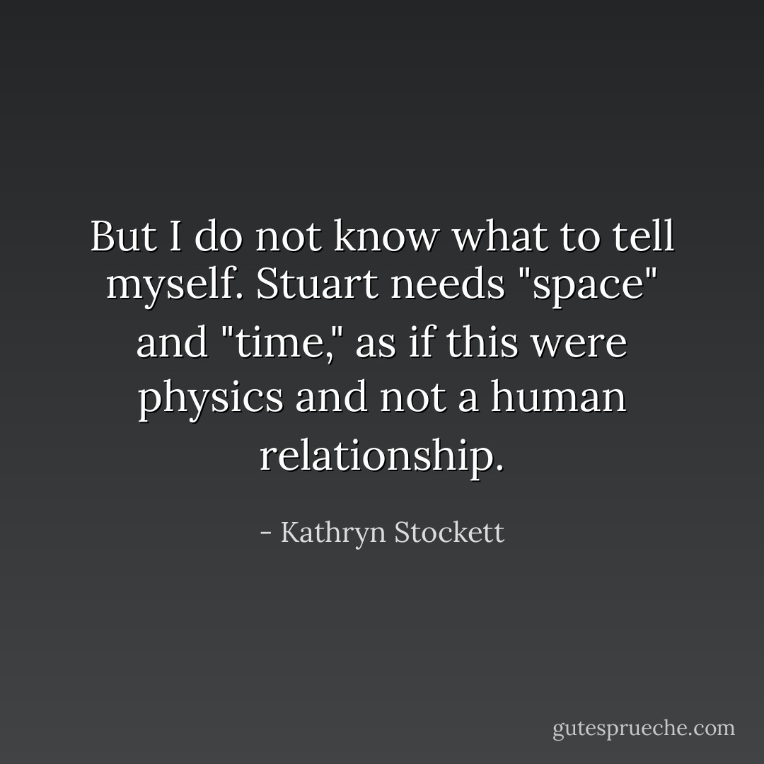 But I do not know what to tell myself. Stuart needs "space" and "time," as if this were physics and not a human relationship. - Kathryn Stockett
