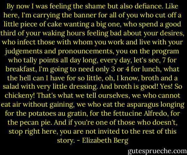 By now I was feeling the shame but also defiance. Like here, I'm carrying the banner for all of you who cut off a little piece of cake wanting a big one, who spend a good third of your waking hours feeling bad about your desires, who infect those with whom you work and live with your judgements and pronouncements, you on the program who tally points all day long, every day, let's see, 7 for breakfast, I'm going to need only 3 or 4 for lunch, what the hell can I have for so little, oh, I know, broth and a salad with very little dressing. And broth is good! Yes! So chickeny! That's what we tell ourselves, we who cannot eat air without gaining, we who eat the asparagus longing for the potatoes au gratin, for the fettucine Alfredo, for the pecan pie. And if you're one of those who doesn't, stop right here, you are not invited to the rest of this story. - Elizabeth Berg