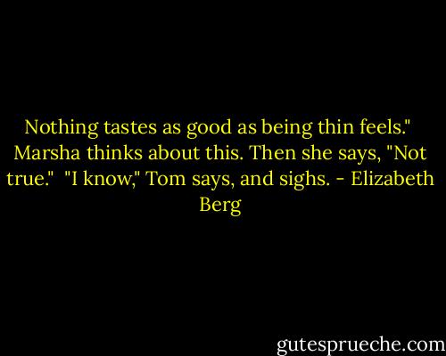 Nothing tastes as good as being thin feels."<br /><br />Marsha thinks about this. Then she says, "Not true."<br /><br />"I know," Tom says, and sighs. - Elizabeth Berg