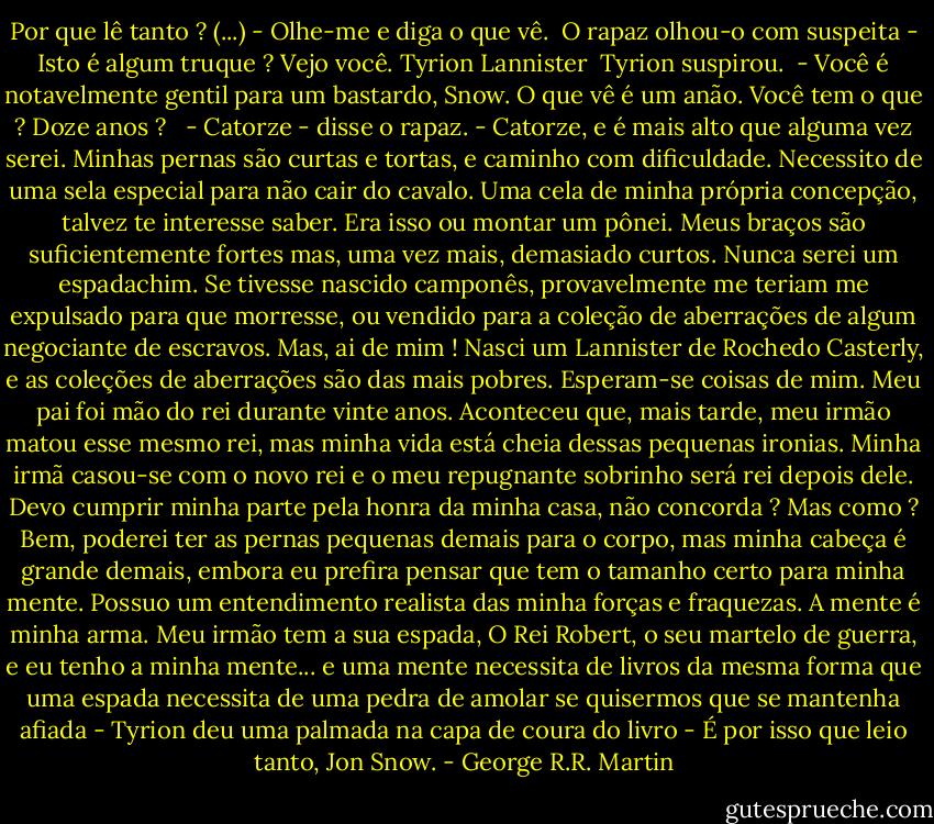 Por que lê tanto ? (...)<br />- Olhe-me e diga o que vê. <br />O rapaz olhou-o com suspeita<br />- Isto é algum truque ? Vejo você. Tyrion Lannister <br />Tyrion suspirou. <br />- Você é notavelmente gentil para um bastardo, Snow. O que vê é um anão. Você tem o que ? Doze anos ? <br /> - Catorze - disse o rapaz.<br />- Catorze, e é mais alto que alguma vez serei. Minhas pernas são curtas e tortas, e caminho com dificuldade. Necessito de uma sela especial para não cair do cavalo. Uma cela de minha própria concepção, talvez te interesse saber. Era isso ou montar um pônei. Meus braços são suficientemente fortes mas, uma vez mais, demasiado curtos. Nunca serei um espadachim. Se tivesse nascido camponês, provavelmente me teriam me expulsado para que morresse, ou vendido para a coleção de aberrações de algum negociante de escravos. Mas, ai de mim ! Nasci um Lannister de Rochedo Casterly, e as coleções de aberrações são das mais pobres. Esperam-se coisas de mim. Meu pai foi mão do rei durante vinte anos. Aconteceu que, mais tarde, meu irmão matou esse mesmo rei, mas minha vida está cheia dessas pequenas ironias. Minha irmã casou-se com o novo rei e o meu repugnante sobrinho será rei depois dele. Devo cumprir minha parte pela honra da minha casa, não concorda ? Mas como ? Bem, poderei ter as pernas pequenas demais para o corpo, mas minha cabeça é grande demais, embora eu prefira pensar que tem o tamanho certo para minha mente. Possuo um entendimento realista das minha forças e fraquezas. A mente é minha arma. Meu irmão tem a sua espada, O Rei Robert, o seu martelo de guerra, e eu tenho a minha mente... e uma mente necessita de livros da mesma forma que uma espada necessita de uma pedra de amolar se quisermos que se mantenha afiada - Tyrion deu uma palmada na capa de coura do livro - É por isso que leio tanto, Jon Snow. - George R.R. Martin