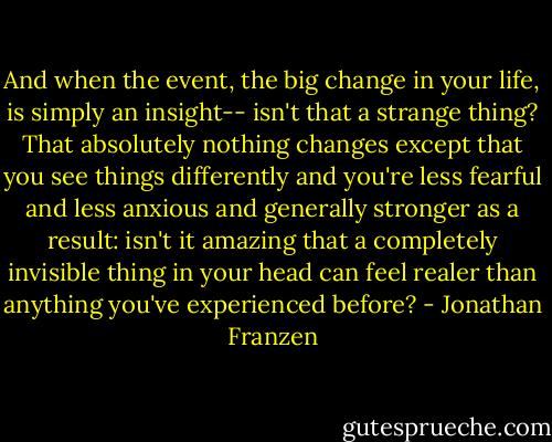 And when the event, the big change in your life, is simply an insight-- isn't that a strange thing? That absolutely nothing changes except that you see things differently and you're less fearful and less anxious and generally stronger as a result: isn't it amazing that a completely invisible thing in your head can feel realer than anything you've experienced before? - Jonathan Franzen