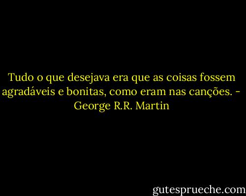 Tudo o que desejava era que as coisas fossem agradáveis e bonitas, como eram nas canções. - George R.R. Martin