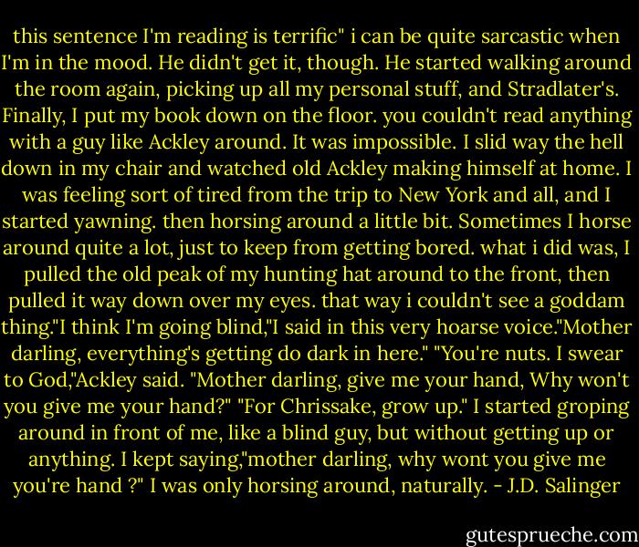 this sentence I'm reading is terrific" i can be quite sarcastic when I'm in the mood. He didn't get it, though. He started walking around the room again, picking up all my personal stuff, and Stradlater's. Finally, I put my book down on the floor. you couldn't read anything with a guy like Ackley around. It was impossible. I slid way the hell down in my chair and watched old Ackley making himself at home. I was feeling sort of tired from the trip to New York and all, and I started yawning. then horsing around a little bit. Sometimes I horse around quite a lot, just to keep from getting bored. what i did was, I pulled the old peak of my hunting hat around to the front, then pulled it way down over my eyes. that way i couldn't see a goddam thing."I think I'm going blind,"I said in this very hoarse voice."Mother darling, everything's getting do dark in here." "You're nuts. I swear to God,"Ackley said. "Mother darling, give me your hand, Why won't you give me your hand?" "For Chrissake, grow up." I started groping around in front of me, like a blind guy, but without getting up or anything. I kept saying,"mother darling, why wont you give me you're hand ?" I was only horsing around, naturally. - J.D. Salinger