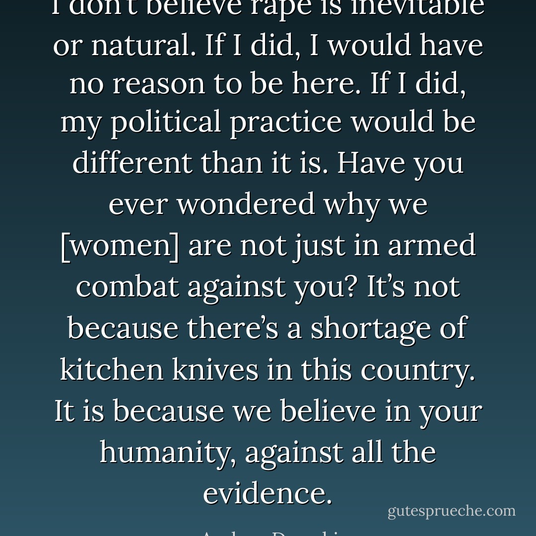 I don’t believe rape is inevitable or natural. If I did, I would have no reason to be here. If I did, my political practice would be different than it is. Have you ever wondered why we [women] are not just in armed combat against you? It’s not because there’s a shortage of kitchen knives in this country. It is because we believe in your humanity, against all the evidence. - Andrea Dworkin
