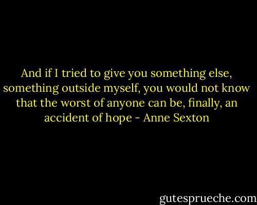 And if I tried<br />to give you something else,<br />something outside myself,<br />you would not know<br />that the worst of anyone<br />can be, finally,<br />an accident of hope - Anne Sexton