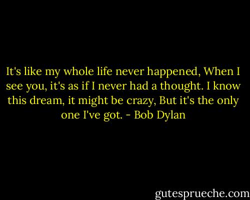 It's like my whole life never happened,<br />When I see you, it's as if I never had a thought.<br />I know this dream, it might be crazy,<br />But it's the only one I've got. - Bob Dylan