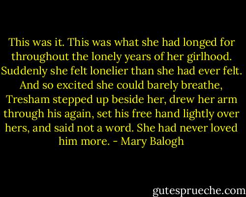 This was it. This was what she had longed for throughout the lonely years of her girlhood.<br />Suddenly she felt lonelier than she had ever felt.<br />And so excited she could barely breathe,<br />Tresham stepped up beside her, drew her arm through his again, set his free hand lightly over hers, and said not a word.<br />She had never loved him more. - Mary Balogh