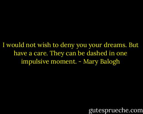 I would not wish to deny you your dreams. But have a care. They can be dashed in one impulsive moment. - Mary Balogh