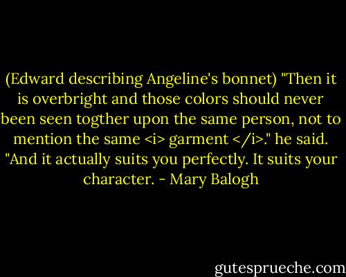 (Edward describing Angeline's bonnet)<br />"Then it is overbright and those colors should never been seen togther upon the same person, not to mention the same <i> garment </i>." he said. "And it actually suits you perfectly. It suits your character. - Mary Balogh