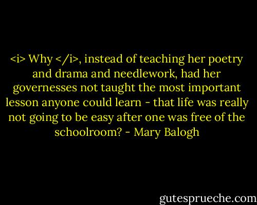 <i> Why </i>, instead of teaching her poetry and drama and needlework, had her governesses not taught the most important lesson anyone could learn - that life was really not going to be easy after one was free of the schoolroom? - Mary Balogh