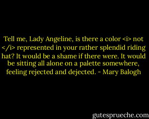 Tell me, Lady Angeline, is there a color <i> not </i> represented in your rather splendid riding hat? It would be a shame if there were. It would be sitting all alone on a palette somewhere, feeling rejected and dejected. - Mary Balogh