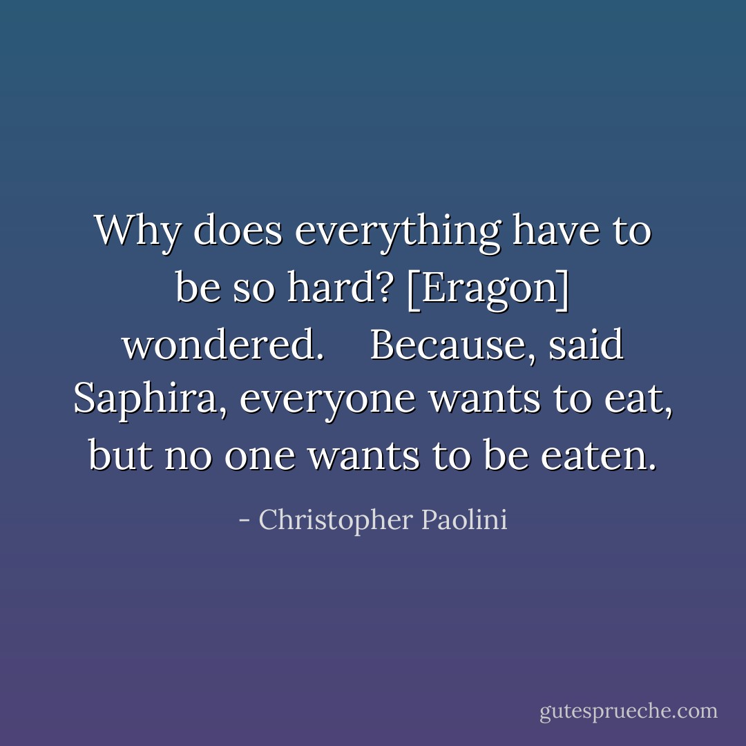 <i>Why does everything have to be so hard?</i> [Eragon] wondered. <br /> <br /><i>Because</i>, said Saphira, <i>everyone wants to eat, but no one wants to be eaten.</i> - Christopher Paolini