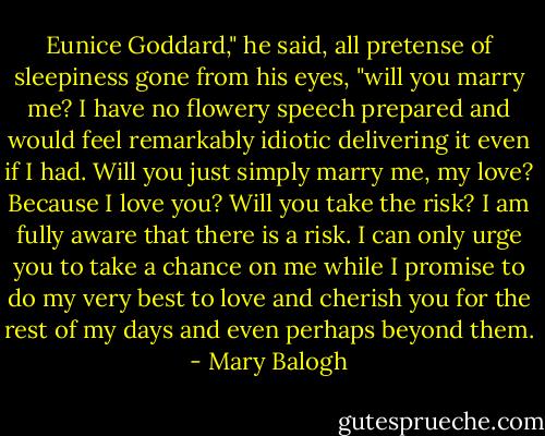 Eunice Goddard," he said, all pretense of sleepiness gone from his eyes, "will you marry me? I have no flowery speech prepared and would feel remarkably idiotic delivering it even if I had. Will you just simply marry me, my love? Because I love you? Will you take the risk? I am fully aware that there is a risk. I can only urge you to take a chance on me while I promise to do my very best to love and cherish you for the rest of my days and even perhaps beyond them. - Mary Balogh