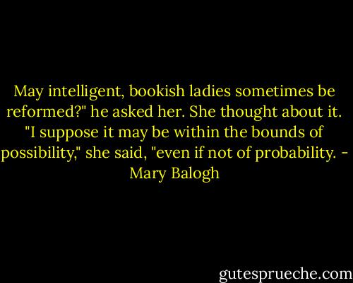 May intelligent, bookish ladies sometimes be reformed?" he asked her.<br />She thought about it.<br />"I suppose it may be within the bounds of possibility," she said, "even if not of probability. - Mary Balogh
