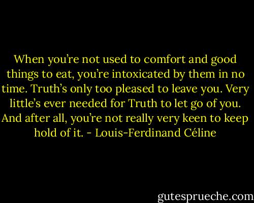 When you’re not used to comfort and good things to eat, you’re intoxicated by them in no time. Truth’s only too pleased to leave you. Very little’s ever needed for Truth to let go of you. And after all, you’re not really very keen to keep hold of it. - Louis-Ferdinand Céline