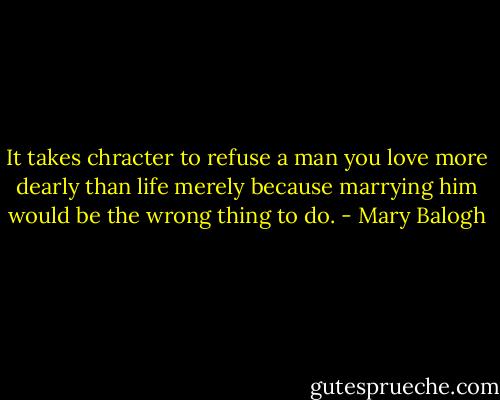 It takes chracter to refuse a man you love more dearly than life merely because marrying him would be the wrong thing to do. - Mary Balogh