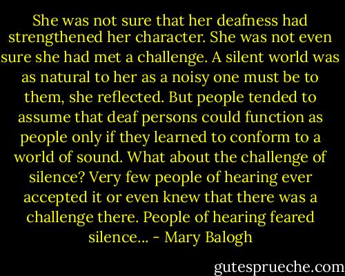 She was not sure that her deafness had strengthened her character. She was not even sure she had met a challenge. A silent world was as natural to her as a noisy one must be to them, she reflected. But people tended to assume that deaf persons could function as people only if they learned to conform to a world of sound. What about the challenge of silence? Very few people of hearing ever accepted it or even knew that there was a challenge there. People of hearing feared silence... - Mary Balogh