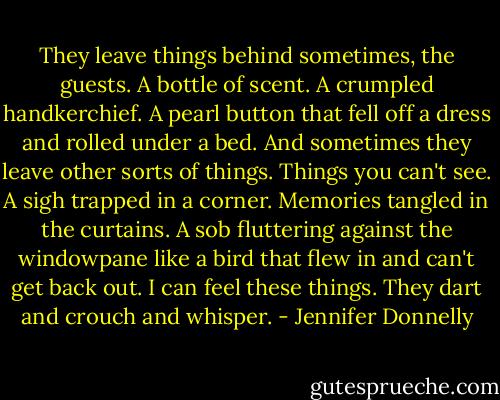 They leave things behind sometimes, the guests. A bottle of scent. A crumpled handkerchief. A pearl button that fell off a dress and rolled under a bed. And sometimes they leave other sorts of things. Things you can't see. A sigh trapped in a corner. Memories tangled in the curtains. A sob fluttering against the windowpane like a bird that flew in and can't get back out. I can feel these things. They dart and crouch and whisper. - Jennifer Donnelly