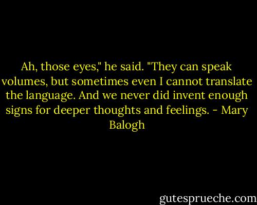 Ah, those eyes," he said. "They can speak volumes, but sometimes even I cannot translate the language. And we never did invent enough signs for deeper thoughts and feelings. - Mary Balogh