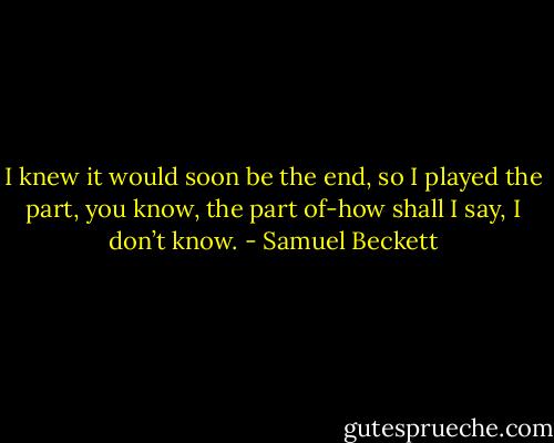 I knew it would soon be the end, so I played the part, you know, the part of-how shall I say, I don’t know. - Samuel Beckett
