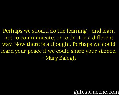 Perhaps we should do the learning - and learn not to communicate, or to do it in a different way. Now there is a thought. Perhaps we could learn your peace if we could share your silence. - Mary Balogh