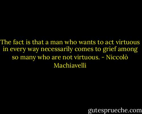 The fact is that a man who wants to act virtuous in every way necessarily comes to grief among so many who are not virtuous. - Niccolò Machiavelli