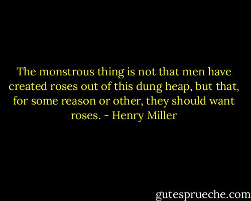 The monstrous thing is not that men have created roses out of this dung heap, but that, for some reason or other, they should want roses. - Henry Miller